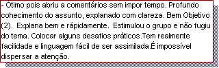 Caixa de texto: - �timo pois abriu a coment�rios sem impor tempo. Profundo cohecimento do assunto, explanado com clareza. Bem Objetivo (2).  Explana bem e r�pidamente.  Estimulou o grupo e n�o fugiu do tema. Colocar alguns desafios pr�ticos.Tem realmente facilidade e linguagem f�cil de ser assimilada.� imposs�vel dispersar a aten��o.