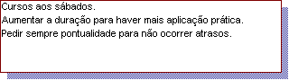 Caixa de texto: Cursos aos s�bados.
Aumentar a dura��o para haver mais aplica��o pr�tica.
Pedir sempre pontualidade para n�o ocorrer atrasos.