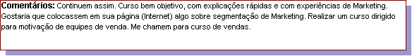Caixa de texto: Coment�rios: Continuem assim. Curso bem objetivo, com explica��es r�pidas e com experi�ncias de Marketing. Gostaria que colocassem em sua p�gina (Internet) algo sobre segmenta��o de Marketing. Realizar um curso dirigido para motiva��o de equipes de venda. Me chamem para curso de vendas. 