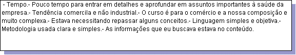 Caixa de texto:  - Tempo.- Pouco tempo para entrar em detalhes e aprofundar em assuntos importantes � sa�de da empresa.- Tend�ncia comercila e n�o industrial.- O curso � para o com�rcio e a nossa composi��o e muito complexa.- Estava necessitando repassar alguns conceitos.- Linguagem simples e objetiva.- Metodologia usada clara e simples.- As informa��es que eu buscava estava no conte�do.