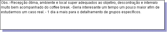 Caixa de texto: Obs.:-Recep��o �tima, ambiente e local super adequados ao objetivo, descontra��o e intervalo muito bem acompanhado do coffee break. -Seria interesante um tempo um pouco maior afim de estudarmos um caso real. - 1 dia a mais para o detalhamento de grupos espec�ficos.