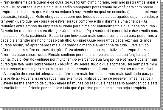 Caixa de texto: - Principalmente para quem � de outra cidade foi um �timo hor�rio, pois n�o precisamos viajar a noite.- Muito cursos: a mais do que j� est�o planejados pois Renato se voc� para com nossa empresa tem certeza que voltar� na estaca 0 novamente na qual se encontra (atritos, problemas pessoais, injusti�as. Muito obrigado e espero que todos que est�o estragados sejam punidos e tamb�m quero que me corrija se estiver errada como voc� diss dar mais uma chance.- As reuni�es entre ambos da empresa ajudaria para o melhor entendimento e qualidade do curso.- Deveria ter mais tempo para divulgar v�rias coisas.- Pq o hor�rio foi comercial e dava muito para ir a escola.- Muita paci�ncia.- Gostaria que houvesse mais cursos como esse para podermos a cada dia entender melhor o nosso trabalho. Obrigada.Que possamos cada vez mais termos cursos assim, s� aprendemos mais, deixamos o medo e a vergonha de tudo. Grata a tudo.
- Ser mais espec�fico em cada fun��o.- Para atender nossas expectativas � sempre bom fazermos esse curso.- que o Renato continue por muito tempo exercendo sua fun��o, pq. � �tima. Que o Renato continue por muito tempo exercendo sua fun��o pq � �tima.- Pode ter mais curso que fala mais sobre vendas, credi�rio, etc.Adorei tudo o que aconteceu, foi bom para mim pois aprendi mais agora � s� executar o que aprendemos.- O curso poderia ser mais dur�vel
.- A dura��o do curso foi adequada, por�m  com mais tempo ter�amos mais facilidade para por em pr�tica.- Poderiam ser usados mais exemplos pr�ticos como se poss�vel filmes, teatros.- Deveria ter mais tempo de curso.- Ainda h� muitas coisas que � necess�rio aprender, pois esta dura��o fica insuficiente poder utilizar tudo que � preciso para que o curso seja completo.- 