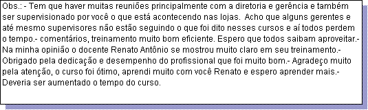 Caixa de texto: Obs.: - Tem que haver muitas reuni�es principalmente com a diretoria e ger�ncia e tamb�m ser supervisionado por voc� o que est� acontecendo nas lojas.  Acho que alguns gerentes e at� mesmo supervisores n�o est�o seguindo o que foi dito nesses cursos e a� todos perdem o tempo.- coment�rios, treinamento muito bom eficiente. Espero que todos saibam aproveitar.- Na minha opini�o o docente Renato Ant�nio se mostrou muito claro em seu treinamento.- Obrigado pela dedica��o e desempenho do profissional que foi muito bom.- Agrade�o muito pela aten��o, o curso foi �timo, aprendi muito com voc� Renato e espero aprender mais.-Deveria ser aumentado o tempo do curso.