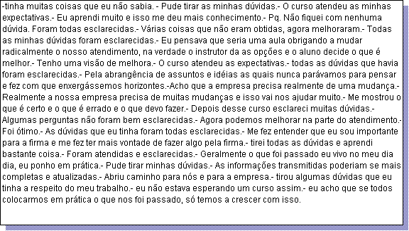 Caixa de texto: -tinha muitas coisas que eu n�o sabia. - Pude tirar as minhas d�vidas.- O curso atendeu as minhas expectativas.- Eu aprendi muito e isso me deu mais conhecimento.- Pq. N�o fiquei com nenhuma d�vida. Foram todas esclarecidas.- V�rias coisas que n�o eram obtidas, agora melhoraram.- Todas as minhas d�vidas foram esclarecidas.- Eu pensava que seria uma aula obrigando a mudar radicalmente o nosso atendimento, na verdade o instrutor da as op��es e o aluno decide o que � melhor.- Tenho uma vis�o de melhora.- O curso atendeu as expectativas.- todas as d�vidas que havia foram esclarecidas.- Pela abrang�ncia de assuntos e id�ias as quais nunca par�vamos para pensar e fez com que enxerg�ssemos horizontes.-Acho que a empresa precisa realmente de uma mudan�a.- Realmente a nossa empresa precisa de muitas mudan�as e isso vai nos ajudar muito.- Me mostrou o que � certo e o que � errado e o que devo fazer.- Depois desse curso esclareci muitas d�vidas.- Algumas perguntas n�o foram bem esclarecidas.- Agora podemos melhorar na parte do atendimento.- Foi �timo.- As d�vidas que eu tinha foram todas esclarecidas.- Me fez entender que eu sou importante para a firma e me fez ter mais vontade de fazer algo pela firma.- tirei todas as d�vidas e aprendi bastante coisa.- Foram atendidas e esclarecidas.- Geralmente o que foi passado eu vivo no meu dia dia, eu ponho em pr�tica.- Pude tirar minhas d�vidas.- As informa��es transmitidas poderiam se mais completas e atualizadas.- Abriu caminho para n�s e para a empresa.- tirou algumas d�vidas que eu tinha a respeito do meu trabalho.- eu n�o estava esperando um curso assim.- eu acho que se todos colocarmos em pr�tica o que nos foi passado, s� temos a crescer com isso.