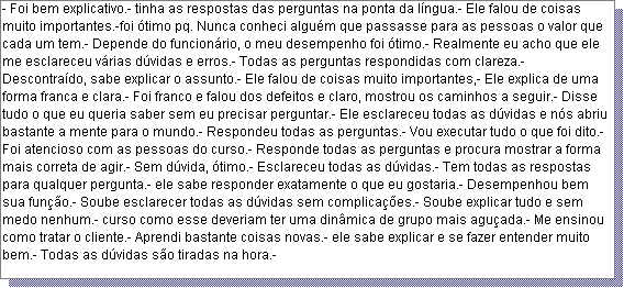 Caixa de texto: - Foi bem explicativo.- tinha as respostas das perguntas na ponta da l�ngua.- Ele falou de coisas muito importantes.-foi �timo pq. Nunca conheci algu�m que passasse para as pessoas o valor que cada um tem.- Depende do funcion�rio, o meu desempenho foi �timo.- Realmente eu acho que ele me esclareceu v�rias d�vidas e erros.- Todas as perguntas respondidas com clareza.- Descontra�do, sabe explicar o assunto.- Ele falou de coisas muito importantes,- Ele explica de uma forma franca e clara.- Foi franco e falou dos defeitos e claro, mostrou os caminhos a seguir.- Disse tudo o que eu queria saber sem eu precisar perguntar.- Ele esclareceu todas as d�vidas e n�s abriu bastante a mente para o mundo.- Respondeu todas as perguntas.- Vou executar tudo o que foi dito.- Foi atencioso com as pessoas do curso.- Responde todas as perguntas e procura mostrar a forma mais correta de agir.- Sem d�vida, �timo.- Esclareceu todas as d�vidas.- Tem todas as respostas para qualquer pergunta.- ele sabe responder exatamente o que eu gostaria.- Desempenhou bem sua fun��o.- Soube esclarecer todas as d�vidas sem complica��es.- Soube explicar tudo e sem medo nenhum.- curso como esse deveriam ter uma din�mica de grupo mais agu�ada.- Me ensinou como tratar o cliente.- Aprendi bastante coisas novas.- ele sabe explicar e se fazer entender muito bem.- Todas as d�vidas s�o tiradas na hora.- 
