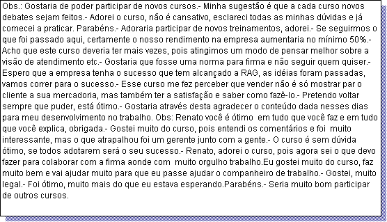 Caixa de texto: Obs.: Gostaria de poder participar de novos cursos.- Minha sugest�o � que a cada curso novos debates sejam feitos.- Adorei o curso, n�o � cansativo, esclareci todas as minhas d�vidas e j� comecei a praticar. Parab�ns.- Adoraria participar de novos treinamentos, adorei.- Se seguirmos o que foi passado aqui, certamente o nosso rendimento na empresa aumentaria no m�nimo 50%.- Acho que este curso deveria ter mais vezes, pois atingimos um modo de pensar melhor sobre a vis�o de atendimento etc.- Gostaria que fosse uma norma para firma e n�o seguir quem quiser.- Espero que a empresa tenha o sucesso que tem alcan�ado a RAG, as id�ias foram passadas, vamos correr para o sucesso.- Esse curso me fez perceber que vender n�o � s� mostrar par o cliente a sua mercadoria, mas tamb�m ter a satisfa��o e saber como faz�-lo.- Pretendo voltar sempre que puder, est� �timo.- Gostaria atrav�s desta agradecer o conte�do dada nesses dias para meu desenvolvimento no trabalho. Obs: Renato voc� � �timo  em tudo que voc� faz e em tudo que voc� explica, obrigada.- Gostei muito do curso, pois entendi os coment�rios e foi  muito interessante, mas o que atrapalhou foi um gerente junto com a gente.- O curso � sem d�vida �timo, se todos adotarem ser� o seu sucesso.- Renato, adorei o curso, pois agora sei o que devo fazer para colaborar com a firma aonde com  muito orgulho trabalho.Eu gostei muito do curso, faz muito bem e vai ajudar muito para que eu passe ajudar o companheiro de trabalho.- Gostei, muito legal.- Foi �timo, muito mais do que eu estava esperando.Parab�ns.- Seria muito bom participar de outros cursos.