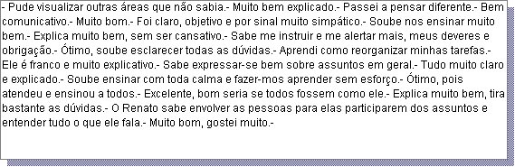Caixa de texto: - Pude visualizar outras �reas que n�o sabia.- Muito bem explicado.- Passei a pensar diferente.- Bem comunicativo.- Muito bom.- Foi claro, objetivo e por sinal muito simp�tico.- Soube nos ensinar muito bem.- Explica muito bem, sem ser cansativo.- Sabe me instruir e me alertar mais, meus deveres e obriga��o.- �timo, soube esclarecer todas as d�vidas.- Aprendi como reorganizar minhas tarefas.- Ele � franco e muito explicativo.- Sabe expressar-se bem sobre assuntos em geral.- Tudo muito claro e explicado.- Soube ensinar com toda calma e fazer-mos aprender sem esfor�o.- �timo, pois atendeu e ensinou a todos.- Excelente, bom seria se todos fossem como ele.- Explica muito bem, tira bastante as d�vidas.- O Renato sabe envolver as pessoas para elas participarem dos assuntos e entender tudo o que ele fala.- Muito bom, gostei muito.- 