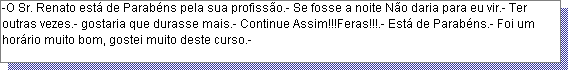 Caixa de texto: -O Sr. Renato est� de Parab�ns pela sua profiss�o.- Se fosse a noite N�o daria para eu vir.- Ter outras vezes.- gostaria que durasse mais.- Continue Assim!!!Feras!!!.- Est� de Parab�ns.- Foi um hor�rio muito bom, gostei muito deste curso.- 