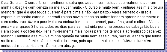 Caixa de texto: Obs. Gerais: - O curso foi um rendimento extra que adquiri, com coisas que realmente abriram minha cabe�a e com certeza ir� me ajudar muito. - O curso � muito bom, continue assim e procura melhorar que � o que todos querem � para cima e n�o para baixo.- Adorei ter feito o curso e espero que assim como eu aprendi coisas novas, todos os outros tenham aprendido tamb�m e com certeza vou fazer o poss�vel para efetuar tudo o que aprendi, parab�ns, voc� � �timo.- Vale a pena viajar quase 2 horas todos os dias para ser instru�da por uma pessoa de cabe�a t�o boa e clara como a do Renato.- Ter simplesmente mais horas para n�s termos a aprendizado cada vez melhor.  Continue assim.- Na minha opini�o foi muito bem esse curso, mas eu espero que tenha muito mais pela frente.- Gostei muito do curso, pois aprendi muito e tirei d�vidas e tamb�m enriqueci meu curriculum.- �timo, um abra�o.