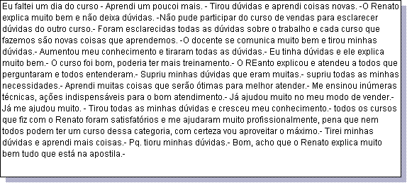 Caixa de texto: Eu faltei um dia do curso - Aprendi um poucoi mais. - Tirou d�vidas e aprendi coisas novas. -O Renato explica muito bem e n�o deixa d�vidas. -N�o pude participar do curso de vendas para esclarecer d�vidas do outro curso.- Foram esclarecidas todas as d�vidas sobre o trabalho e cada curso que fazemos s�o novas coisas que aprendemos. -O docente se comunica muito bem e tirou minhas d�vidas.- Aumentou meu conhecimento e tiraram todas as d�vidas.- Eu tinha d�vidas e ele explica muito bem.- O curso foi bom, poderia ter mais treinamento.- O REanto explicou e atendeu a todos que perguntaram e todos entenderam.- Supriu minhas d�vidas que eram muitas.- supriu todas as minhas necessidades.- Aprendi muitas coisas que ser�o �timas para melhor atender.- Me ensinou in�meras t�cnicas, a��es indispens�veis para o bom atendimento.- J� ajudou muito no meu modo de vender.- J� me ajudou muito. - Tirou todas as minhas d�vidas e cresceu meu conhecimento.- todos os cursos que fiz com o Renato foram satisfat�rios e me ajudaram muito profissionalmente, pena que nem todos podem ter um curso dessa categoria, com certeza vou aproveitar o m�ximo.- Tirei minhas d�vidas e aprendi mais coisas.- Pq. tioru minhas d�vidas.- Bom, acho que o Renato explica muito bem tudo que est� na apostila.- 