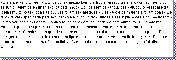 Caixa de texto: - Ele explica muito bem. - Explica com clareza.- Demonstrou e passou um mero conhecimento do assunto.- Al�m de ensinar, explica detalhado.- Explica sem deixar d�vidas.- Ajudou o pessoal e d� id�ias muito boas.- todas as d�vidas foram esclarecidas.- O espa�o e os materiais foram bons.- Ele tem grande capacidade para explicar.- Me explicou tudo.- �timas suas explica��es e conhecimento.- �timo seu esclarecimento.- Explica muito bem com facilidade de entendimento.- O Renato me mostrou que pode ajudar 100% na melhoria e aperfei�oamento do meu trabalho.- Explica claramente.- Simples � um grande mestre que coloca as coisas nos seus devidos lugares.- � inteligente e objetivo n�o deixa nenhum tipo de d�vida.- � uma pessoa muito inteligente.- Ele passou o seu conhecimento para n�s.- eu tinha d�vidas sobre vendas e com as explica��es foi �timo.- Objetivo.- 