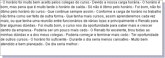 Caixa de texto: - O hor�rio foi muito bem aceito pelos colegas do curso.- Devido a nossa carga hor�ria.- O hor�rio � bom, mas pena que � muito tarde o hor�rio de sa�da.- S� n�o � �timo pelo hor�rio.- Foi bom, n�o foi �timo pelo hor�rio do curso.- Que continue sempre assim.- Conforme a carga de hor�rio no trabalho n�o tinha como ser feito de outra forma.- Que tenha mais cursos, assim aprenderemos cada vez mais, ou que tenha uma reuni�o entre funcion�rios de v�rias lojas e principalmente o Renato para tirar algumas d�vidas.- Foi muito bom, o curso nos da oportunidade para saber mais e crescer dentro da empresa.- Poderia ser um pouco mais cedo.- O Renato foi excelente, tirou todas as minhas d�vidas e a dos meus colegas.- Poderia come�ar e terminar mais cedo.- Ter oportunidade de outros cursos.- O hor�rio foi suficiente.- Durante o dia seria menos cansativo.- Muito bem atendido e bem planejado.- De dia seria melhor.-  