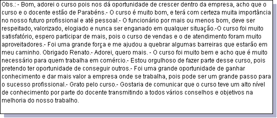 Caixa de texto: Obs.: - Bom, adorei o curso pois nos d� oportunidade de crescer dentro da empresa, acho que o curso e o docente est�o de Parab�ns.- O curso � muito bom, e ter� com certeza muita import�ncia no nosso futuro profissional e at� pessoal.- O funcion�rio por mais ou menos bom, deve ser respeitado, valorizado, elogiado e nunca ser enganado em qualquer situa��o.-O curso foi muito satisfat�rio, espero participar de mais, pois o curso de vendas e o de atendimento foram muito aproveitadores.- Foi uma grande for�a e me ajudou a quebrar algumas barreiras que estar�o em meu caminho. Obrigado Renato.- Adorei, quero mais. - O curso foi muito bem e acho que � muito necess�rio para quem trabalha em com�rcio.- Estou orgulhoso de fazer parte desse curso, pois pretendo ter oportunidade de conseguir outros.- Foi uma grande oportunidade de ganhar conhecimento e dar mais valor a empresa onde se trabalha, pois pode ser um grande passo para o sucesso profissional.- Grato pelo curso.- Gostaria de comunicar que o curso teve um alto n�vel de conhecimento por parte do docente transmitindo a todos v�rios conselhos e objetivos na melhoria do nosso trabalho.