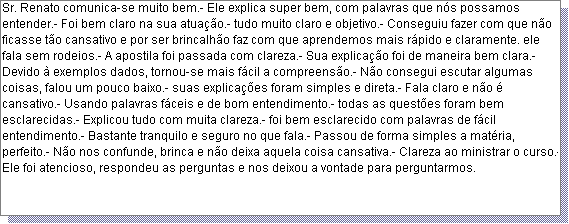 Caixa de texto: Sr. Renato comunica-se muito bem.- Ele explica super bem, com palavras que n�s possamos entender.- Foi bem claro na sua atua��o.- tudo muito claro e objetivo.- Conseguiu fazer com que n�o ficasse t�o cansativo e por ser brincalh�o faz com que aprendemos mais r�pido e claramente. ele fala sem rodeios.- A apostila foi passada com clareza.- Sua explica��o foi de maneira bem clara.- Devido � exemplos dados, tornou-se mais f�cil a compreens�o.- N�o consegui escutar algumas coisas, falou um pouco baixo.- suas explica��es foram simples e direta.- Fala claro e n�o � cansativo.- Usando palavras f�ceis e de bom entendimento.- todas as quest�es foram bem esclarecidas.- Explicou tudo com muita clareza.- foi bem esclarecido com palavras de f�cil entendimento.- Bastante tranquilo e seguro no que fala.- Passou de forma simples a mat�ria, perfeito.- N�o nos confunde, brinca e n�o deixa aquela coisa cansativa.- Clareza ao ministrar o curso.- Ele foi atencioso, respondeu as perguntas e nos deixou a vontade para perguntarmos.