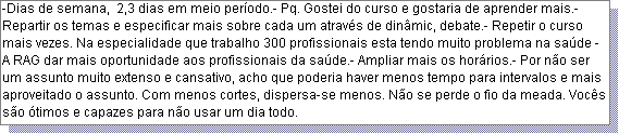 Caixa de texto: -Dias de semana,  2,3 dias em meio per�odo.- Pq. Gostei do curso e gostaria de aprender mais.- Repartir os temas e especificar mais sobre cada um atrav�s de din�mic, debate.- Repetir o curso mais vezes. Na especialidade que trabalho 300 profissionais esta tendo muito problema na sa�de - A RAG dar mais oportunidade aos profissionais da sa�de.- Ampliar mais os hor�rios.- Por n�o ser um assunto muito extenso e cansativo, acho que poderia haver menos tempo para intervalos e mais aproveitado o assunto. Com menos cortes, dispersa-se menos. N�o se perde o fio da meada. Voc�s s�o �timos e capazes para n�o usar um dia todo.