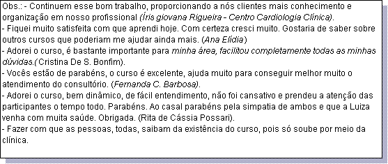 Caixa de texto: Obs.: - Continuem esse bom trabalho, proporcionando a n�s clientes mais conhecimento e organiza��o em nosso profissional (�ris giovana Rigueira - Centro Cardiologia Cl�nica).
- Fiquei muito satisfeita com que aprendi hoje. Com certeza cresci muito. Gostaria de saber sobre outros cursos que poderiam me ajudar ainda mais. (Ana El�dia)
- Adorei o curso, � bastante importante para minha �rea, facilitou completamente todas as minhas d�vidas.(Cristina De S. Bonfim).
- Voc�s est�o de parab�ns, o curso � excelente, ajuda muito para conseguir melhor muito o atendimento do consult�rio. (Fernanda C. Barbosa).
- Adorei o curso, bem din�mico, de f�cil entendimento, n�o foi cansativo e prendeu a aten��o das participantes o tempo todo. Parab�ns. Ao casal parab�ns pela simpatia de ambos e que a Luiza venha com muita sa�de. Obrigada. (Rita de C�ssia Possari).
- Fazer com que as pessoas, todas, saibam da exist�ncia do curso, pois s� soube por meio da cl�nica.