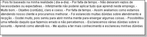 Caixa de texto: - Pois foi baseado na minha realidade ( dia-a-dia). - Por falta de tempo. - N�o deixaram vazios de necessidades ou expectativas. - Infelizmente n�o poderei aplicar tudo que aprendi neste emprego. - Muito bom. - Objetivo (cont�do), claro e coeso. - Por falta de tempo. - Assim avaliamos como estamos atendendo nosso cliente e procuramos melhorar. - Foi eslarecido muitas d�vidas sobre atendimento e recp��o. - Gostei muito, pois serviu para abrir minha mente para enxergar algumas coisas. - Possibilitou uma reflex�o daquilo que fazemos errado e n�o percebemos. - Esclarecemos v�rias d�vidas sobre o assunto. - Aprendi como atend�-los. - Me ajudou a ter mais conhecimento e esclareceu minhas d�vidas. 