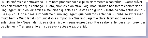 Caixa de texto: - Muito din�mico e estrovertido. - Um bom profissional e explica claramente o conte�do. - Compar�vel aos palestrantes que conhe�o. - Claro, simples e objetivo. - Algumas d�vidas n�o foram esclarecidas. - Linguagem simples, din�mica e atencioso quanto as quest�es do grupo. - Trabalha com entusiasmo. - Ele explicou tudo e o mais importante numa linguagem que podemos entender. - Soube se expressar muito bem. - Muito legal, comunicativo e simp�tico. - Sua linguagem � clara, facilitando assim o entendimento. - Super atencioso e din�mico em suas expres�es. - Para saber entender e compreender os clientes. - Transparente em suas explica��es e extrovertido. 