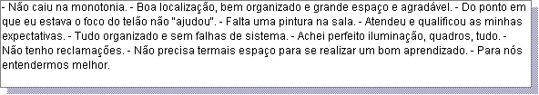 Caixa de texto: - N�o caiu na monotonia. - Boa localiza��o, bem organizado e grande espa�o e agrad�vel. - Do ponto em que eu estava o foco do tel�o n�o "ajudou". - Falta uma pintura na sala. - Atendeu e qualificou as minhas expectativas. - Tudo organizado e sem falhas de sistema. - Achei perfeito ilumina��o, quadros, tudo. - N�o tenho reclama��es. - N�o precisa termais espa�o para se realizar um bom aprendizado. - Para n�s entendermos melhor. 