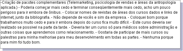 Caixa de texto: -Cria��o de pacotes complementares (Telemarketing, pscicologia de vendas e �reas da antropologia aplicada.) - Poderia come�ar mais cedo e terminar conseq�entemente mais cedo, acho um pouco perigoso para ir embora de �nibus. - Colocar nomes de revistas de �reas dos cursos dados e links de internet, junto da bibliografia. - N�o depende de voc�s e sim da empresa. - Coloquei bom porque trabalhamos muito cedo e para ir embora depois do curso fica muito dif�cil. - Este curso deveria ser realizado se possivel na parte da tarde. - Deveria ter um curso s� para m�dicos sobre administra��o e outras coisas que aprendemos como relacionamento. - Gostaria de participar de mais cursos ou palestras para minha melhoriae para meu desenvolvimento em todas as partes. - Nenhuma porque para mim foi tudo bom.  