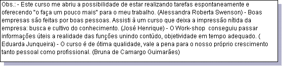 Caixa de texto: Obs.: - Este curso me abriu a possibilidade de estar realizando tarefas espontaneamente e oferecendo "o fa�a um pouco mais" para o meu trabalho. (Alessandra Roberta Swenson) - Boas empresas s�o feitas por boas pessoas. Assisti � um curso que deixa a impress�o n�tida da empresa: busca e cultivo do conhecimento. (Jos� Henrique) - O Work-shop  conseguiu passar informa��es �teis a realidade das fun��es unindo cont�do, objetividade em tempo adequado. ( Eduarda Junqueira) - O curso � de �tima qualidade, vale a pena para o nosso pr�prio crescimento tanto pessoal como profissional. (Bruna de Camargo Guimar�es)