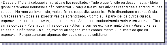 Caixa de texto: - Desde o 1� dia j� coloquei em pr�tica e tive resultado. - Tudo o que foi dito eu desconhecia. - Id�ia global para venda industrial e n�o comercial. - Porque tive muitas d�vidas resolvidas e aprendi muitas coisas. - No meu ver teve in�cio, meio e fim no respectivo assunto. - Pelo dinamismo e consci�ncia. - Ultrapassaram todas as expectativas de aprendizado. - Como eu j� participei de outros cursos, esperava um curso mais avan�ado e moderno. - Adquiri um conhecimento melhor em vendas. - Tirou v�rias d�vidas. - Pois tirou minhas d�vidas. - A forma com se explica � muito clara. - Aprendi v�rias coisas que n�o sabia. - Meu objetivo foi alcan�ado, mais conhecimento. - Foi mais do que eu esperava. - Porque sanaram algumas d�vidas e erros do cotidiano. - 
