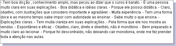 Caixa de texto: - Tem boa dic��o , conhecimento amplo, mas pecou ao dizer que o curso � barato. - � uma pessoa muito clara em suas explica��es. - Boa did�tica e id�ias claras. - Porque ele possui did�tica. - Claro, objetivo, com ilustra��es que considero importante e agrad�vel. - Muita experi�ncia. - Tem uma forma doce e ao mesmo tempo sabe impor com autoridade ao ensinar. - Sabe muito o que ensina. - Explica��es claras. - Tem muita clareza em suas explica��es. - Pela forma que ele nos mostra as vendas. - Espont�neo e eficaz. - Objetivo, claro, direto e divertido, n�o � mon�tono. - Bem preparado e muito claro ao lecionar. - Porque foi descontra�do, n�o deixando cair monotonia, onde me fez prender toda a aten��o nas aulas. 