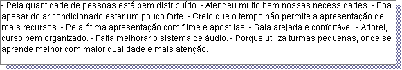 Caixa de texto: - Pela quantidade de pessoas est� bem distribu�do. - Atendeu muito bem nossas necessidades. - Boa apesar do ar condicionado estar um pouco forte. - Creio que o tempo n�o permite a apresenta��o de mais recursos. - Pela �tima apresenta��o com filme e apostilas. - Sala arejada e confort�vel. - Adorei, curso bem organizado. - Falta melhorar o sistema de �udio. - Porque utiliza turmas pequenas, onde se aprende melhor com maior qualidade e mais aten��o.