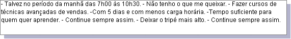 Caixa de texto: - Talvez no per�odo da manh� das 7h00 �s 10h30. - N�o tenho o que me queixar. - Fazer cursos de t�cnicas avan�adas de vendas. -Com 5 dias e com menos carga hor�ria. -Tempo suficiente para quem quer aprender. - Continue sempre assim. - Deixar o trip� mais alto. - Continue sempre assim.