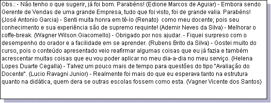Caixa de texto: Obs.: - N�o tenho o que sugerir, j� foi bom. Parab�ns! (Edione Marcos de Aguiar) - Embora sendo Gerente de Vendas de uma grande Empresa, tudo que foi visto, foi de grande valia. Parab�ns! (Jos� Antonio Garcia) - Senti muita honra em t�-lo (Renato)  como meu docente; pois seu conhecimento e sua experi�ncia s�o de supremo requinte! (Ademir Neves da Silva) - Melhorar o coffe-break. (Wagner Wilson Giacomello) - Obrigado por nos ajudar. - Fiquei surpreso com o desempenho do orador e a facilidade em se aprender. (Rubens Brito da Silva) - Gostei muito do curso, pois o conte�do apresentado veio reafirmar algumas coisas que eu j� fazia e tamb�m acrescentar muitas coisas que eu vou poder aplicar no meu dia-a-dia no meu servi�o. (Helena Lopes Duarte Cegalla) - Talvez um pouco mais de tempo para quest�es do tipo "Avalia��o do Docente". (Lucio Ravagni Junior) - Realmente foi mais do que eu esperava tanto na estrutura quanto na did�tica, quem dera se outras escolas fossem como esta. (Vagner Vicente dos Santos)