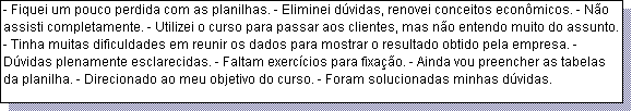 Caixa de texto: - Fiquei um pouco perdida com as planilhas. - Eliminei d�vidas, renovei conceitos econ�micos. - N�o assisti completamente. - Utilizei o curso para passar aos clientes, mas n�o entendo muito do assunto. - Tinha muitas dificuldades em reunir os dados para mostrar o resultado obtido pela empresa. - D�vidas plenamente esclarecidas. - Faltam exerc�cios para fixa��o. - Ainda vou preencher as tabelas da planilha. - Direcionado ao meu objetivo do curso. - Foram solucionadas minhas d�vidas. 