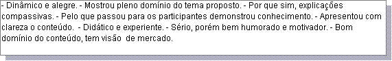 Caixa de texto: - Din�mico e alegre. - Mostrou pleno dom�nio do tema proposto. - Por que sim, explica��es compassivas. - Pelo que passou para os participantes demonstrou conhecimento. - Apresentou com clareza o conte�do.  - Did�tico e experiente. - S�rio, por�m bem humorado e motivador. - Bom dom�nio do conte�do, tem vis�o  de mercado. 