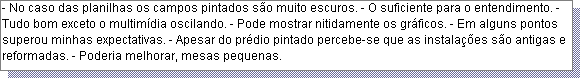 Caixa de texto: - No caso das planilhas os campos pintados s�o muito escuros. - O suficiente para o entendimento. - Tudo bom exceto o multim�dia oscilando. - Pode mostrar nitidamente os gr�ficos. - Em alguns pontos superou minhas expectativas. - Apesar do pr�dio pintado percebe-se que as instala��es s�o antigas e reformadas. - Poderia melhorar, mesas pequenas. 
