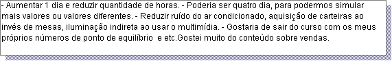 Caixa de texto: - Aumentar 1 dia e reduzir quantidade de horas. - Poderia ser quatro dia, para podermos simular mais valores ou valores diferentes. - Reduzir ru�do do ar condicionado, aquisi��o de carteiras ao inv�s de mesas, ilumina��o indireta ao usar o multim�dia. - Gostaria de sair do curso com os meus pr�prios n�meros de ponto de equil�brio  e etc.Gostei muito do conte�do sobre vendas.