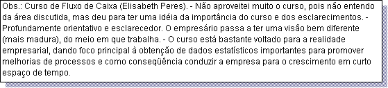 Caixa de texto: Obs.: Curso de Fluxo de Caixa (Elisabeth Peres). - N�o aproveitei muito o curso, pois n�o entendo da �rea discutida, mas deu para ter uma id�ia da import�ncia do curso e dos esclarecimentos. - Profundamente orientativo e esclarecedor. O empres�rio passa a ter uma vis�o bem diferente (mais madura), do meio em que trabalha. - O curso est� bastante voltado para a realidade empresarial, dando foco principal � obten��o de dados estat�sticos importantes para promover melhorias de processos e como conseq��ncia conduzir a empresa para o crescimento em curto espa�o de tempo. 