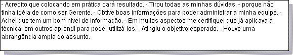 Caixa de texto: - Acredito que colocando em pr�tica dar� resultado. - Tirou todas as minhas d�vidas. - porque n�o tinha id�ia de como ser Gerente. - Obtive boas informa��es para poder administrar a minha equipe. - Achei que tem um bom n�vel de informa��o. - Em muitos aspectos me certifiquei que j� aplicava a t�cnica, em outros aprendi para poder utiliz�-los. - Atingiu o objetivo esperado. - Houve uma abrang�ncia ampla do assunto. 