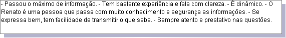 Caixa de texto: - Passou o m�ximo de informa��o. - Tem bastante experi�ncia e fala com clareza. - � din�mico. - O Renato � uma pessoa que passa com muito conhecimento e seguran�a as informa��es. - Se expressa bem, tem facilidade de transmitir o que sabe. - Sempre atento e prestativo nas quest�es.