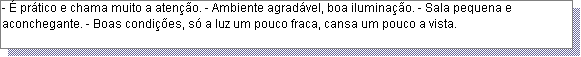 Caixa de texto: - � pr�tico e chama muito a aten��o. - Ambiente agrad�vel, boa ilumina��o. - Sala pequena e aconchegante. - Boas condi��es, s� a luz um pouco fraca, cansa um pouco a vista. 