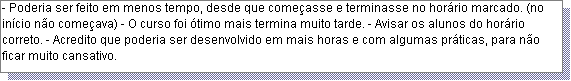 Caixa de texto: - Poderia ser feito em menos tempo, desde que come�asse e terminasse no hor�rio marcado. (no in�cio n�o come�ava) - O curso foi �timo mais termina muito tarde. - Avisar os alunos do hor�rio correto. - Acredito que poderia ser desenvolvido em mais horas e com algumas pr�ticas, para n�o ficar muito cansativo. 