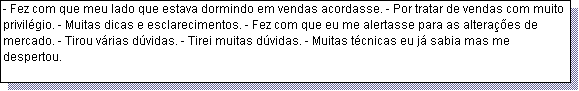 Caixa de texto: - Fez com que meu lado que estava dormindo em vendas acordasse. - Por tratar de vendas com muito privil�gio. - Muitas dicas e esclarecimentos. - Fez com que eu me alertasse para as altera��es de mercado. - Tirou v�rias d�vidas. - Tirei muitas d�vidas. - Muitas t�cnicas eu j� sabia mas me despertou.  