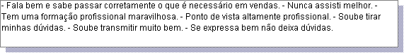 Caixa de texto: - Fala bem e sabe passar corretamente o que � necess�rio em vendas. - Nunca assisti melhor. - Tem uma forma��o profissional maravilhosa. - Ponto de vista altamente profissional. - Soube tirar minhas d�vidas. - Soube transmitir muito bem. - Se expressa bem n�o deixa d�vidas. 