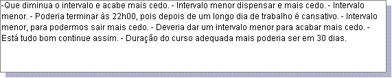 Caixa de texto: -Que diminua o intervalo e acabe mais cedo. - Intervalo menor dispensar e mais cedo. - Intervalo menor. - Poderia terminar �s 22h00, pois depois de um longo dia de trabalho � cansativo. - Intervalo menor, para podermos sair mais cedo. - Deveria dar um intervalo menor para acabar mais cedo. - Est� tudo bom continue assim. - Dura��o do curso adequada mais poderia ser em 30 dias. 