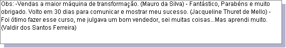 Caixa de texto: Obs: -Vendas a maior m�quina de transforma��o. (Mauro da Silva) - Fant�stico, Parab�ns e muito obrigado. Volto em 30 dias para comunicar e mostrar meu sucesso. (Jacqueline Thuret de Mello) - Foi �timo fazer esse curso, me julgava um bom vendedor, sei muitas coisas...Mas aprendi muito. (Valdir dos Santos Ferreira)