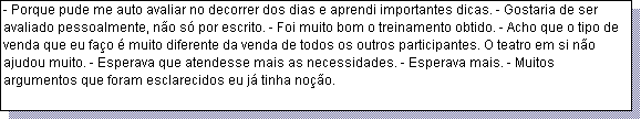 Caixa de texto: - Porque pude me auto avaliar no decorrer dos dias e aprendi importantes dicas. - Gostaria de ser avaliado pessoalmente, n�o s� por escrito. - Foi muito bom o treinamento obtido. - Acho que o tipo de venda que eu fa�o � muito diferente da venda de todos os outros participantes. O teatro em si n�o ajudou muito. - Esperava que atendesse mais as necessidades. - Esperava mais. - Muitos argumentos que foram esclarecidos eu j� tinha no��o. 