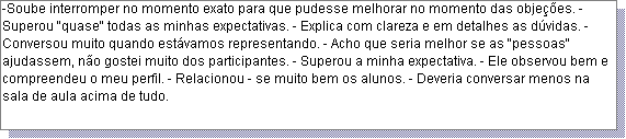 Caixa de texto: -Soube interromper no momento exato para que pudesse melhorar no momento das obje��es. - Superou "quase" todas as minhas expectativas. - Explica com clareza e em detalhes as d�vidas. - Conversou muito quando est�vamos representando. - Acho que seria melhor se as "pessoas" ajudassem, n�o gostei muito dos participantes. - Superou a minha expectativa. - Ele observou bem e compreendeu o meu perfil. - Relacionou - se muito bem os alunos. - Deveria conversar menos na sala de aula acima de tudo.  