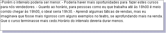 Caixa de texto: -Por�m o intervalo poderia ser menor. - Poderia haver mais oportunidades para  fazer estes cursos para n�s vendedores. - Quanto ao hor�rio, para pessoas como eu que trabalha at� �s 18h00 � meio corrido chegar �s 19h00, o ideal seria 19h30. - Aprendi algumas t�ticas de vendas, mas eu imaginava que fosse mais rigoroso com alguns exemplos no teatro, se aprofundando mais na venda.  Que o curso terminasse mais cedo.Hor�rio do intervalo deveria durar menos.