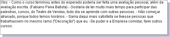 Caixa de texto: Obs: - Como o curso terminou antes do esperado poderia ser feita uma avalia��o pessoal, al�m da avalia��o escrita. (Fabiano Paiva Batista) - Gostaria de ter muito mais tempo para participar das palestras, cursos, do Teatro de Vendas, todo dia se aprende com outras pessoas. - N�o come�ar atrasado, porque todos temos hor�rios. - Sairia daqui mais satisfeita se tivesse pessoas que trabalhassem no mesmo ramo ("Decora��o") que eu. -Se puder e a Empresa convidar, farei outros cursos.