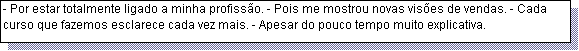 Caixa de texto: - Por estar totalmente ligado a minha profiss�o. - Pois me mostrou novas vis�es de vendas. - Cada curso que fazemos esclarece cada vez mais. - Apesar do pouco tempo muito explicativa.