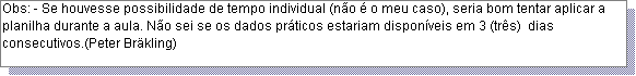 Caixa de texto: Obs: - Se houvesse possibilidade de tempo individual (n�o � o meu caso), seria bom tentar aplicar a planilha durante a aula. N�o sei se os dados pr�ticos estariam dispon�veis em 3 (tr�s)  dias consecutivos.(Peter Br�kling)