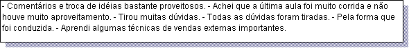 Caixa de texto: - Coment�rios e troca de id�ias bastante proveitosos. - Achei que a �ltima aula foi muito corrida e n�o houve muito aproveitamento. - Tirou muitas d�vidas. - Todas as d�vidas foram tiradas. - Pela forma que foi conduzida. - Aprendi algumas t�cnicas de vendas externas importantes. 